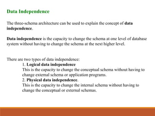 Data Independence
The three-schema architecture can be used to explain the concept of data
independence.
Data independence is the capacity to change the schema at one level of database
system without having to change the schema at the next higher level.
There are two types of data independence:
1. Logical data independence
This is the capacity to change the conceptual schema without having to
change external schema or application programs.
2. Physical data independence.
This is the capacity to change the internal schema without having to
change the conceptual or external schemas.
 
