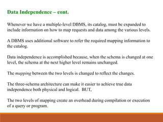 Data Independence – cont.
Whenever we have a multiple-level DBMS, its catalog, must be expanded to
include information on how to map requests and data among the various levels.
A DBMS uses additional software to refer the required mapping information to
the catalog.
Data independence is accomplished because, when the schema is changed at one
level, the schema at the next higher level remains unchanged.
The mapping between the two levels is changed to reflect the changes.
The three-schema architecture can make it easier to achieve true data
independence both physical and logical. BUT,
The two levels of mapping create an overhead during compilation or execution
of a query or program.
 