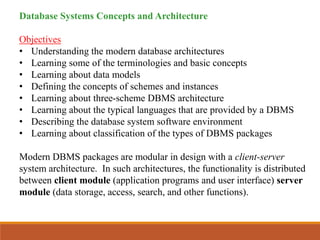 Database Systems Concepts and Architecture
Objectives
• Understanding the modern database architectures
• Learning some of the terminologies and basic concepts
• Learning about data models
• Defining the concepts of schemes and instances
• Learning about three-scheme DBMS architecture
• Learning about the typical languages that are provided by a DBMS
• Describing the database system software environment
• Learning about classification of the types of DBMS packages
Modern DBMS packages are modular in design with a client-server
system architecture. In such architectures, the functionality is distributed
between client module (application programs and user interface) server
module (data storage, access, search, and other functions).
 