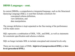 DBMS Languages – cont.
In current DBMSs, a comprehensive integrated language, such as the Structured
Querying Language (SQL), is used that includes constructs for:
conceptual schema definition,
view definition, and
data manipulation.
The storage definition is kept separated so the fine-tuning of the performance
will be made easier.
SQL represents a combination of DDL, VDL, and DML, as well as statements
for constraint specification and schema evolution.
SQL no longer includes SDL to include conceptual and external levels only.
There are two main types of DML: high-level (nonprocedural DML) or low-
level (procedural DML).
 
