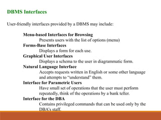 DBMS Interfaces
User-friendly interfaces provided by a DBMS may include:
Menu-based Interfaces for Browsing
Presents users with the list of options (menu)
Forms-Base Interfaces
Displays a form for each use.
Graphical User Interfaces
Displays a schema to the user in diagrammatic form.
Natural Language Interface
Accepts requests written in English or some other language
and attempts to “understand” them.
Interface for Parametric Users
Have small set of operations that the user must perform
repeatedly, think of the operations by a bank teller.
Interface for the DBA
Contains privileged commands that can be used only by the
DBA’s staff.
 