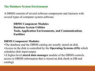 The Database System Environment
A DBMS consists of several software components and interacts with
several types of computer system software.
DBMS Component Modules
Database System Utilities
Tools, Application Environments, and Communications
Facilities
DBMS Component Modules
•The database and the DBMS catalog are usually stored on disk.
•Access to the disk is controlled by the Operating Systems (OS) which
schedules disk input/output.
•A higher-level stored data manager module of the DBMS controls
access to DBMS information that is stored on disk (both in DB and
catalog).
 