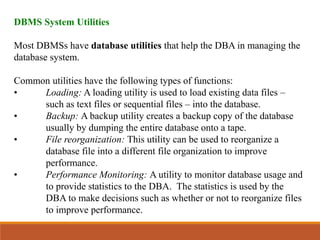 DBMS System Utilities
Most DBMSs have database utilities that help the DBA in managing the
database system.
Common utilities have the following types of functions:
• Loading: A loading utility is used to load existing data files –
such as text files or sequential files – into the database.
• Backup: A backup utility creates a backup copy of the database
usually by dumping the entire database onto a tape.
• File reorganization: This utility can be used to reorganize a
database file into a different file organization to improve
performance.
• Performance Monitoring: A utility to monitor database usage and
to provide statistics to the DBA. The statistics is used by the
DBA to make decisions such as whether or not to reorganize files
to improve performance.
 