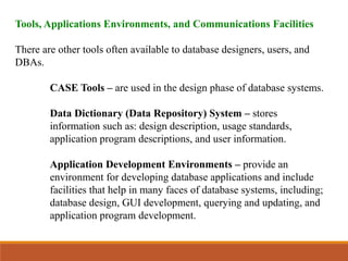 Tools, Applications Environments, and Communications Facilities
There are other tools often available to database designers, users, and
DBAs.
CASE Tools – are used in the design phase of database systems.
Data Dictionary (Data Repository) System – stores
information such as: design description, usage standards,
application program descriptions, and user information.
Application Development Environments – provide an
environment for developing database applications and include
facilities that help in many faces of database systems, including;
database design, GUI development, querying and updating, and
application program development.
 