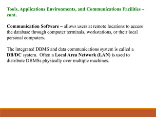 Tools, Applications Environments, and Communications Facilities –
cont.
Communication Software – allows users at remote locations to access
the database through computer terminals, workstations, or their local
personal computers.
The integrated DBMS and data communications system is called a
DB/DC system. Often a Local Area Network (LAN) is used to
distribute DBMSs physically over multiple machines.
 