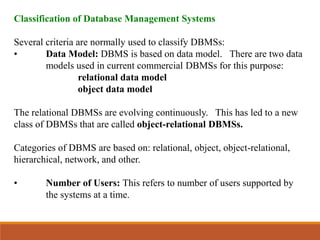 Classification of Database Management Systems
Several criteria are normally used to classify DBMSs:
• Data Model: DBMS is based on data model. There are two data
models used in current commercial DBMSs for this purpose:
relational data model
object data model
The relational DBMSs are evolving continuously. This has led to a new
class of DBMSs that are called object-relational DBMSs.
Categories of DBMS are based on: relational, object, object-relational,
hierarchical, network, and other.
• Number of Users: This refers to number of users supported by
the systems at a time.
 