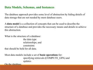 Data Models, Schemas, and Instances
The database approach provides some level of abstraction by hiding details of
data storage that are not needed by most database users.
A data model is a collection of concepts that can be used to describe the
structure of a database and provides the necessary means and details to achieve
this abstraction.
What is the structure of a database:
the data type
relationships, and
constraints
that should be held for all data.
Most data models include a set of basic operations for:
specifying retrievals (COMPUTE_GPA) and
updates
On the database.
 