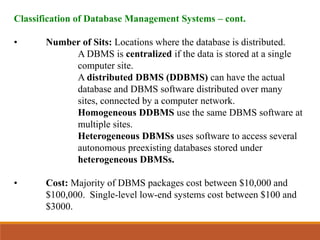 Classification of Database Management Systems – cont.
• Number of Sits: Locations where the database is distributed.
A DBMS is centralized if the data is stored at a single
computer site.
A distributed DBMS (DDBMS) can have the actual
database and DBMS software distributed over many
sites, connected by a computer network.
Homogeneous DDBMS use the same DBMS software at
multiple sites.
Heterogeneous DBMSs uses software to access several
autonomous preexisting databases stored under
heterogeneous DBMSs.
• Cost: Majority of DBMS packages cost between $10,000 and
$100,000. Single-level low-end systems cost between $100 and
$3000.
 