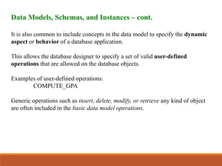 Data Models, Schemas, and Instances – cont.
It is also common to include concepts in the data model to specify the dynamic
aspect or behavior of a database application.
This allows the database designer to specify a set of valid user-defined
operations that are allowed on the database objects.
Examples of user-defined operations:
COMPUTE_GPA
Generic operations such as insert, delete, modify, or retrieve any kind of object
are often included in the basic data model operations.
 