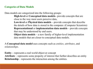 Categories of Data Models
Data models are categorized into the following groups:
High-level or Conceptual data models– provide concepts that are
close to the way most users perceive data,
Low-level or Physical data models – provide concepts that describe
the details of how data is stored in the computer. (Computer Scientists)
Representational or implementation data models – provide concepts
that may be understood by end users.
Object data models – a new family of higher-level implementation
data models that are closer to conceptual data models.
A Conceptual data model uses concepts such as entities, attributes, and
relationships.
Entity – represents a real world object or concept
Attribute – represents some property of interest that further describes an entity
Relationship – represents the interaction among the entities.
 