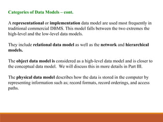 Categories of Data Models – cont.
A representational or implementation data model are used most frequently in
traditional commercial DBMS. This model falls between the two extremes the
high-level and the low-level data models.
They include relational data model as well as the network and hierarchical
models.
The object data model is considered as a high-level data model and is closer to
the conceptual data model. We will discuss this in more details in Part III.
The physical data model describes how the data is stored in the computer by
representing information such as; record formats, record orderings, and access
paths.
 
