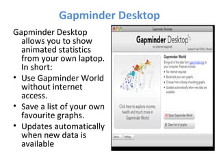 Gapminder Desktop
Gapminder Desktop
allows you to show
animated statistics
from your own laptop.
In short:
• Use Gapminder World
without internet
access.
• Save a list of your own
favourite graphs.
• Updates automatically
when new data is
available
 