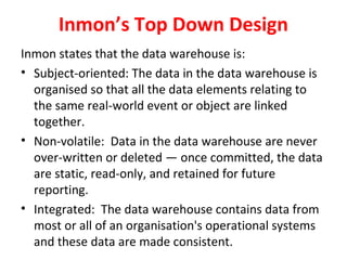 Inmon’s Top Down Design
Inmon states that the data warehouse is:
• Subject-oriented: The data in the data warehouse is
organised so that all the data elements relating to
the same real-world event or object are linked
together.
• Non-volatile: Data in the data warehouse are never
over-written or deleted — once committed, the data
are static, read-only, and retained for future
reporting.
• Integrated: The data warehouse contains data from
most or all of an organisation's operational systems
and these data are made consistent.
 