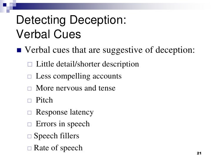 deception through verbal and microexpressive cues Explores the body language of lying in an attempt to determine whether or not a common indicator exists cites two theoretical frameworks – the attempted control framework and the cognitive load framework – which were developed to explain the relationship between body movement and deception. deception through verbal and microexpressive cues Explores the body language of lying in an attempt to determine whether or not a common indicator exists cites two theoretical frameworks – the attempted control framework and the cognitive load framework – which were developed to explain the relationship between body movement and deception.
