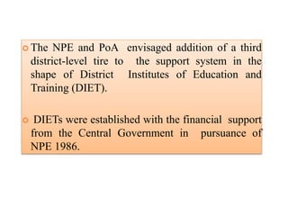  The NPE and PoA envisaged addition of a third
district-level tire to the support system in the
shape of District Institutes of Education and
Training (DIET).
 DIETs were established with the financial support
from the Central Government in pursuance of
NPE 1986.
 
