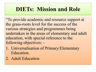 DIETs: Mission and Role
“To provide academic and resource support at
the grass-roots level for the success of the
various strategies and programmes being
undertaken in the areas of elementary and adult
education, with special reference to the
following objectives: -
1. Universalisation of Primary/Elementary
Education.
2. Adult Education
 