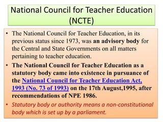 • The National Council for Teacher Education, in its
previous status since 1973, was an advisory body for
the Central and State Governments on all matters
pertaining to teacher education.
• The National Council for Teacher Education as a
statutory body came into existence in pursuance of
the National Council for Teacher Education Act,
1993 (No. 73 of 1993) on the 17th August,1995, after
recommendations of NPE 1986.
• Statutory body or authority means a non-constitutional
body which is set up by a parliament.
National Council for Teacher Education
(NCTE)
 