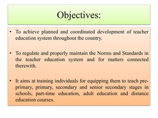 • To achieve planned and coordinated development of teacher
education system throughout the country.
• To regulate and properly maintain the Norms and Standards in
the teacher education system and for matters connected
therewith.
• It aims at training individuals for equipping them to teach pre-
primary, primary, secondary and senior secondary stages in
schools, part-time education, adult education and distance
education courses.
Objectives:
 