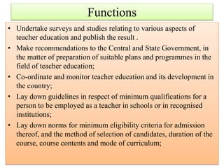 • Undertake surveys and studies relating to various aspects of
teacher education and publish the result .
• Make recommendations to the Central and State Government, in
the matter of preparation of suitable plans and programmes in the
field of teacher education;
• Co-ordinate and monitor teacher education and its development in
the country;
• Lay down guidelines in respect of minimum qualifications for a
person to be employed as a teacher in schools or in recognised
institutions;
• Lay down norms for minimum eligibility criteria for admission
thereof, and the method of selection of candidates, duration of the
course, course contents and mode of curriculum;
Functions
 