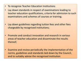• To recognise Teacher Education Institutions
• Lay down standards in respect of examinations leading to
teacher education qualifications, criteria for admission to such
examinations and schemes of courses or training;
• Lay down guidelines regarding tuition fees and other fees
chargeable by recognised institutions;
• Promote and conduct innovation and research in various
areas of teacher education and disseminate the results
thereof;
• Examine and review periodically the implementation of the
norms, guidelines and standards laid down by the Council,
and to suitably advise the recognised institution
 