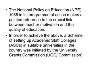• The National Policy on Education (NPE)
1986 in its programme of action makes a
pointed reference to the crucial link
between teacher motivation and the
quality of education.
• In order to achieve the above, a Scheme
of setting up Academic Staff Colleges
(ASCs) in suitable universities in the
country was initiated by the University
Grants Commission (UGC/ Commission).
 