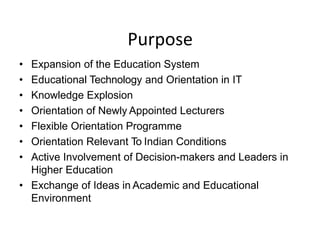 Purpose
• Expansion of the Education System
• Educational Technology and Orientation in IT
• Knowledge Explosion
• Orientation of Newly Appointed Lecturers
• Flexible Orientation Programme
• Orientation Relevant To Indian Conditions
• Active Involvement of Decision-makers and Leaders in
Higher Education
• Exchange of Ideas in Academic and Educational
Environment
 