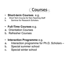 Courses
• Short-term Courses e.g.
a. Short Term Course for Non-Teaching Staff
b. Seminar for Research Scholars
• Full-Time Courses e.g.
a. Orientation Courses
b. Refresher Courses
• Interaction Programme e.g.
a. Interaction programme for Ph.D. Scholars –
b. Special summer school
c. Special winter school
 