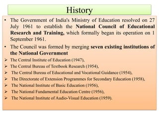 • The Government of India's Ministry of Education resolved on 27
July 1961 to establish the National Council of Educational
Research and Training, which formally began its operation on 1
September 1961.
• The Council was formed by merging seven existing institutions of
the National Government
 The Central Institute of Education (1947),
 The Central Bureau of Textbook Research (1954),
 The Central Bureau of Educational and Vocational Guidance (1954),
 The Directorate of Extension Programmes for Secondary Education (1958),
 The National Institute of Basic Education (1956),
 The National Fundamental Education Centre (1956),
 The National Institute of Audio-Visual Education (1959).
History
 