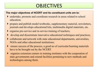The major objectives of NCERT and its constituent units are to:
 undertake, promote and coordinate research in areas related to school
education;
 prepare and publish model textbooks, supplementary material, newsletters,
journals and develops educational kits, multimedia digital materials, etc.
 organise pre-service and in-service training of teachers;
 develop and disseminate innovative educational techniques and practices;
 collaborate and network with state educational departments, universities,
NGOs and other educational institutions;
 ensure success of the process, a good no of curricular/learning materials
have to be brought out by the NCERT.
 organize extension centers in training institutes with the cooperation of
state governments and extend facilities pertaining to new methods and
technologies among them.
OBJECTIVES
 