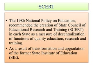 • The 1986 National Policy on Education,
recommended the creation of State Council of
Educational Research and Training (SCERT)
in each State as a measure of decentralization
of functions of quality education, research and
training.
• As a result of transformation and upgradation
of the former State Institute of Education
(SIE).
SCERT
 