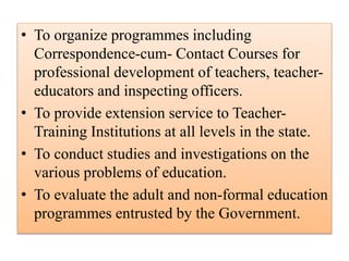 • To organize programmes including
Correspondence-cum- Contact Courses for
professional development of teachers, teacher-
educators and inspecting officers.
• To provide extension service to Teacher-
Training Institutions at all levels in the state.
• To conduct studies and investigations on the
various problems of education.
• To evaluate the adult and non-formal education
programmes entrusted by the Government.
 