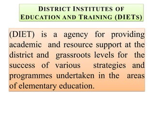 DISTRICT INSTITUTES OF
EDUCATION AND TRAINING (DIETS)
(DIET) is a agency for providing
academic and resource support at the
district and grassroots levels for the
success of various strategies and
programmes undertaken in the areas
of elementary education.
 