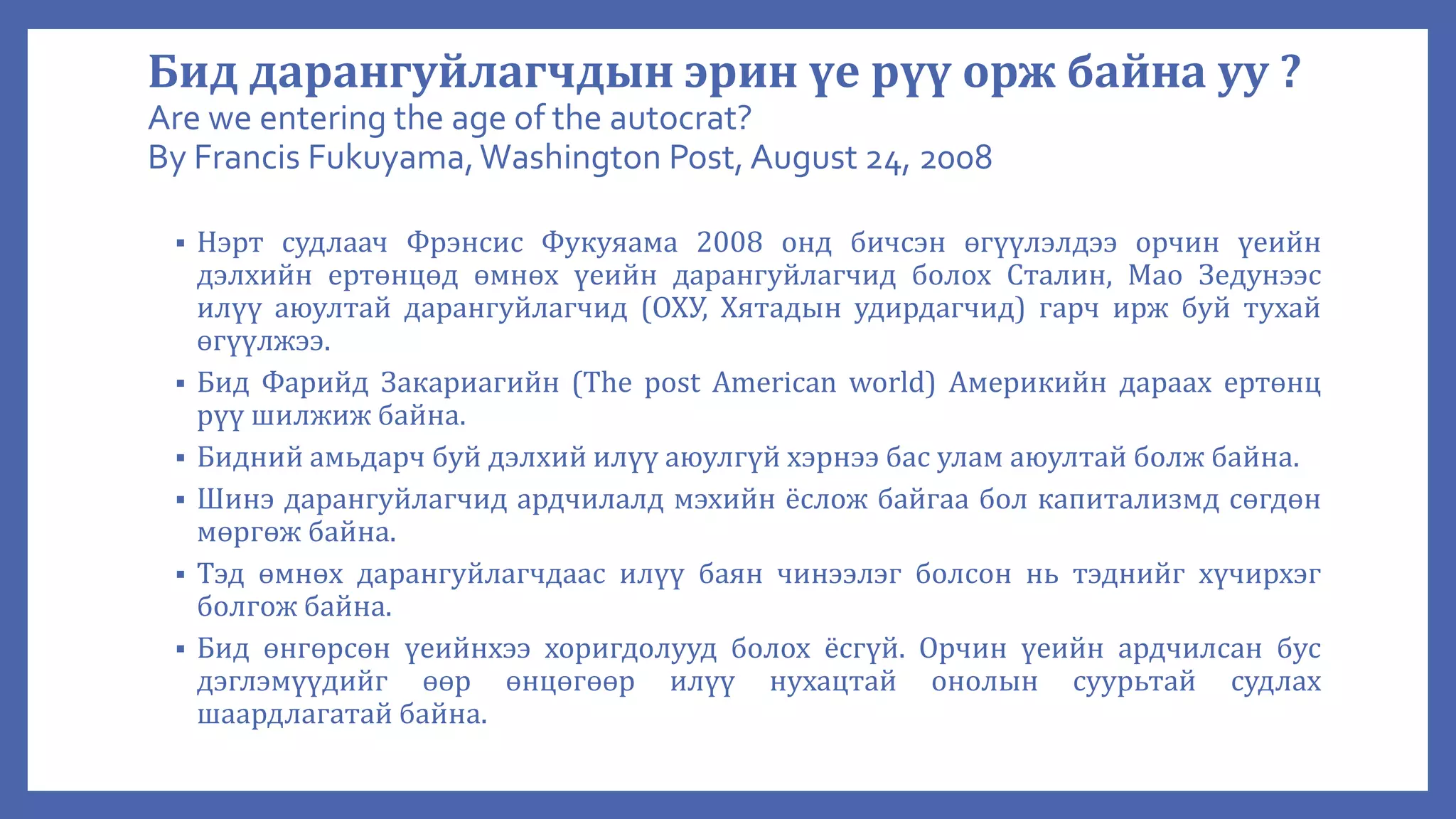 Бид дарангуйлагчдын эрин үе рүү орж байна уу ?
Are we entering the age of the autocrat?
By Francis Fukuyama,Washington Post, August 24, 2008
 Нэрт судлаач Фрэнсис Фукуяама 2008 онд бичсэн өгүүлэлдээ орчин үеийн
дэлхийн ертөнцөд өмнөх үеийн дарангуйлагчид болох Сталин, Мао Зедунээс
илүү аюултай дарангуйлагчид (ОХУ, Хятадын удирдагчид) гарч ирж буй тухай
өгүүлжээ.
 Бид Фарийд Закариагийн (The post American world) Америкийн дараах ертөнц
рүү шилжиж байна.
 Бидний амьдарч буй дэлхий илүү аюулгүй хэрнээ бас улам аюултай болж байна.
 Шинэ дарангуйлагчид ардчилалд мэхийн ёслож байгаа бол капитализмд сөгдөн
мөргөж байна.
 Тэд өмнөх дарангуйлагчдаас илүү баян чинээлэг болсон нь тэднийг хүчирхэг
болгож байна.
 Бид өнгөрсөн үеийнхээ хоригдолууд болох ёсгүй. Орчин үеийн ардчилсан бус
дэглэмүүдийг өөр өнцөгөөр илүү нухацтай онолын суурьтай судлах
шаардлагатай байна.
 