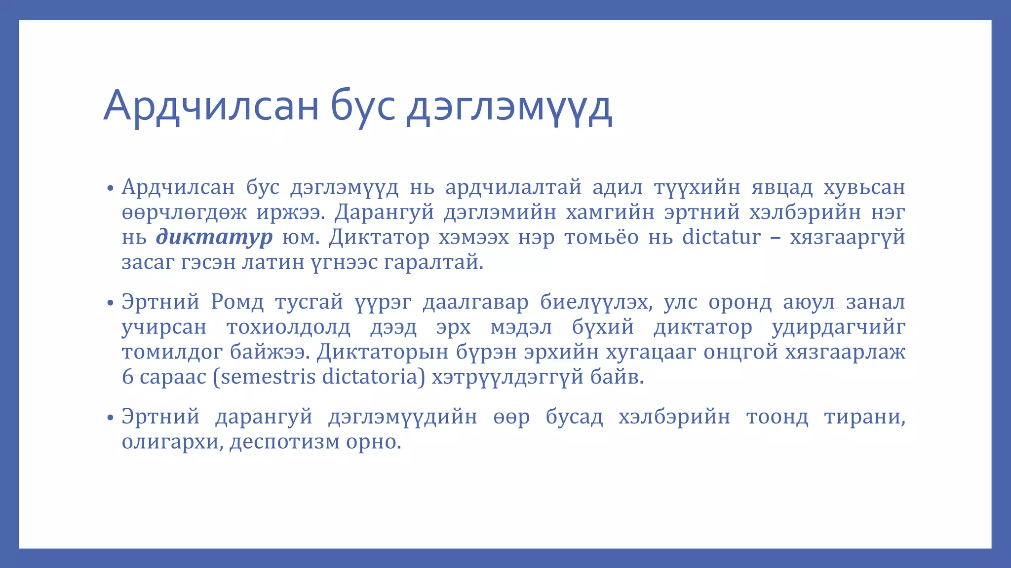 Ардчилсан бус дэглэмүүд
• Ардчилсан бус дэглэмүүд нь ардчилалтай адил түүхийн явцад хувьсан
өөрчлөгдөж иржээ. Дарангуй дэглэмийн хамгийн эртний хэлбэрийн нэг
нь диктатур юм. Диктатор хэмээх нэр томьёо нь dictatur – хязгааргүй
засаг гэсэн латин үгнээс гаралтай.
• Эртний Ромд тусгай үүрэг даалгавар биелүүлэх, улс оронд аюул занал
учирсан тохиолдолд дээд эрх мэдэл бүхий диктатор удирдагчийг
томилдог байжээ. Диктаторын бүрэн эрхийн хугацааг онцгой хязгаарлаж
6 сараас (semestris dictatoria) хэтрүүлдэггүй байв.
• Эртний дарангуй дэглэмүүдийн өөр бусад хэлбэрийн тоонд тирани,
олигархи, деспотизм орно.
 