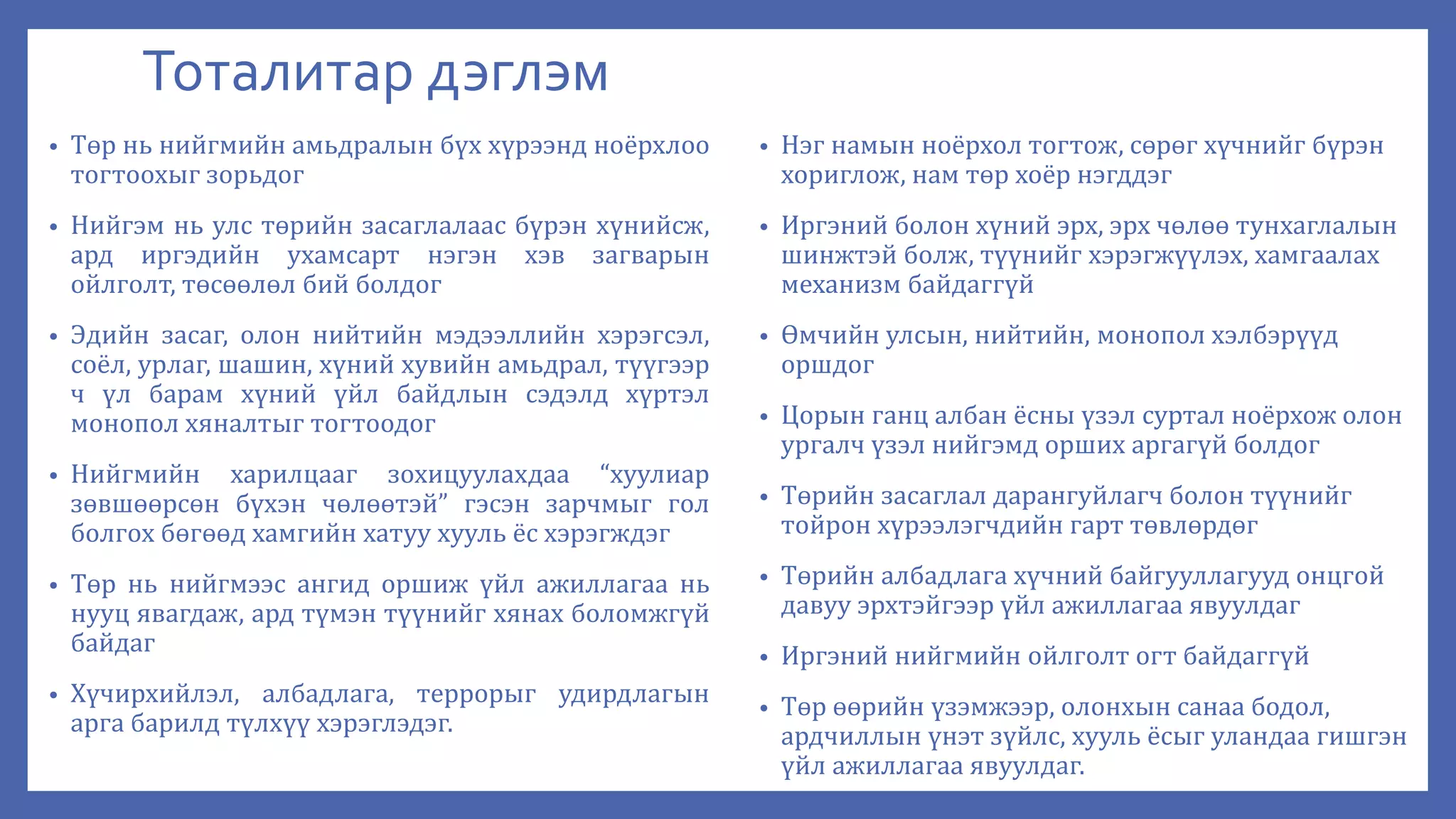 Тоталитар дэглэм
• Төр нь нийгмийн амьдралын бүх хүрээнд ноёрхлоо
тогтоохыг зорьдог
• Нийгэм нь улс төрийн засаглалаас бүрэн хүнийсж,
ард иргэдийн ухамсарт нэгэн хэв загварын
ойлголт, төсөөлөл бий болдог
• Эдийн засаг, олон нийтийн мэдээллийн хэрэгсэл,
соёл, урлаг, шашин, хүний хувийн амьдрал, түүгээр
ч үл барам хүний үйл байдлын сэдэлд хүртэл
монопол хяналтыг тогтоодог
• Нийгмийн харилцааг зохицуулахдаа “хуулиар
зөвшөөрсөн бүхэн чөлөөтэй” гэсэн зарчмыг гол
болгох бөгөөд хамгийн хатуу хууль ёс хэрэгждэг
• Төр нь нийгмээс ангид оршиж үйл ажиллагаа нь
нууц явагдаж, ард түмэн түүнийг хянах боломжгүй
байдаг
• Хүчирхийлэл, албадлага, террорыг удирдлагын
арга барилд түлхүү хэрэглэдэг.
• Нэг намын ноёрхол тогтож, сөрөг хүчнийг бүрэн
хориглож, нам төр хоёр нэгддэг
• Иргэний болон хүний эрх, эрх чөлөө тунхаглалын
шинжтэй болж, түүнийг хэрэгжүүлэх, хамгаалах
механизм байдаггүй
• Өмчийн улсын, нийтийн, монопол хэлбэрүүд
оршдог
• Цорын ганц албан ёсны үзэл суртал ноёрхож олон
ургалч үзэл нийгэмд орших аргагүй болдог
• Төрийн засаглал дарангуйлагч болон түүнийг
тойрон хүрээлэгчдийн гарт төвлөрдөг
• Төрийн албадлага хүчний байгууллагууд онцгой
давуу эрхтэйгээр үйл ажиллагаа явуулдаг
• Иргэний нийгмийн ойлголт огт байдаггүй
• Төр өөрийн үзэмжээр, олонхын санаа бодол,
ардчиллын үнэт зүйлс, хууль ёсыг уландаа гишгэн
үйл ажиллагаа явуулдаг.
 