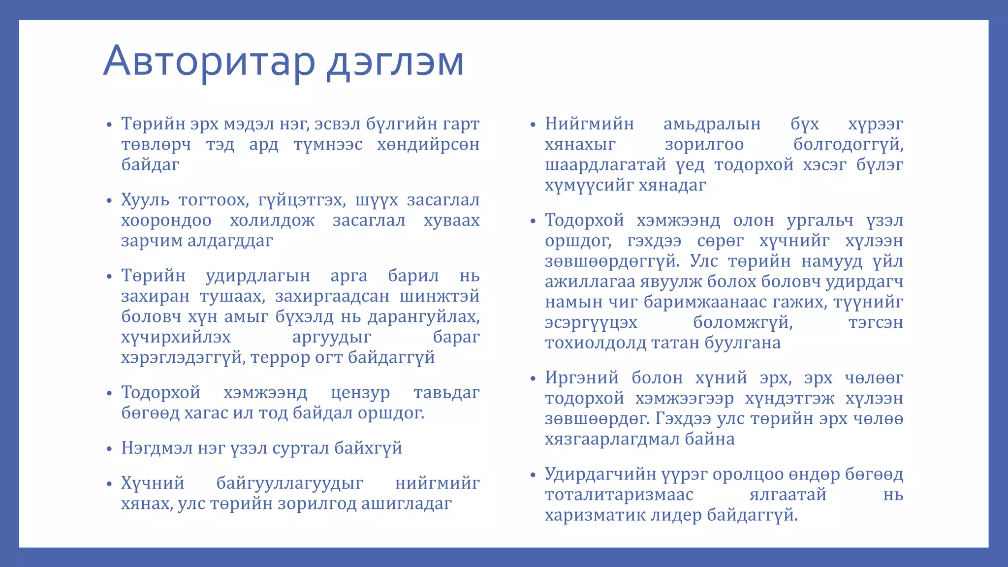 Авторитар дэглэм
• Төрийн эрх мэдэл нэг, эсвэл бүлгийн гарт
төвлөрч тэд ард түмнээс хөндийрсөн
байдаг
• Хууль тогтоох, гүйцэтгэх, шүүх засаглал
хоорондоо холилдож засаглал хуваах
зарчим алдагддаг
• Төрийн удирдлагын арга барил нь
захиран тушаах, захиргаадсан шинжтэй
боловч хүн амыг бүхэлд нь дарангуйлах,
хүчирхийлэх аргуудыг бараг
хэрэглэдэггүй, террор огт байдаггүй
• Тодорхой хэмжээнд цензур тавьдаг
бөгөөд хагас ил тод байдал оршдог.
• Нэгдмэл нэг үзэл суртал байхгүй
• Хүчний байгууллагуудыг нийгмийг
хянах, улс төрийн зорилгод ашигладаг
• Нийгмийн амьдралын бүх хүрээг
хянахыг зорилгоо болгодоггүй,
шаардлагатай үед тодорхой хэсэг бүлэг
хүмүүсийг хянадаг
• Тодорхой хэмжээнд олон ургальч үзэл
оршдог, гэхдээ сөрөг хүчнийг хүлээн
зөвшөөрдөггүй. Улс төрийн намууд үйл
ажиллагаа явуулж болох боловч удирдагч
намын чиг баримжаанаас гажих, түүнийг
эсэргүүцэх боломжгүй, тэгсэн
тохиолдолд татан буулгана
• Иргэний болон хүний эрх, эрх чөлөөг
тодорхой хэмжээгээр хүндэтгэж хүлээн
зөвшөөрдөг. Гэхдээ улс төрийн эрх чөлөө
хязгаарлагдмал байна
• Удирдагчийн үүрэг оролцоо өндөр бөгөөд
тоталитаризмаас ялгаатай нь
харизматик лидер байдаггүй.
 