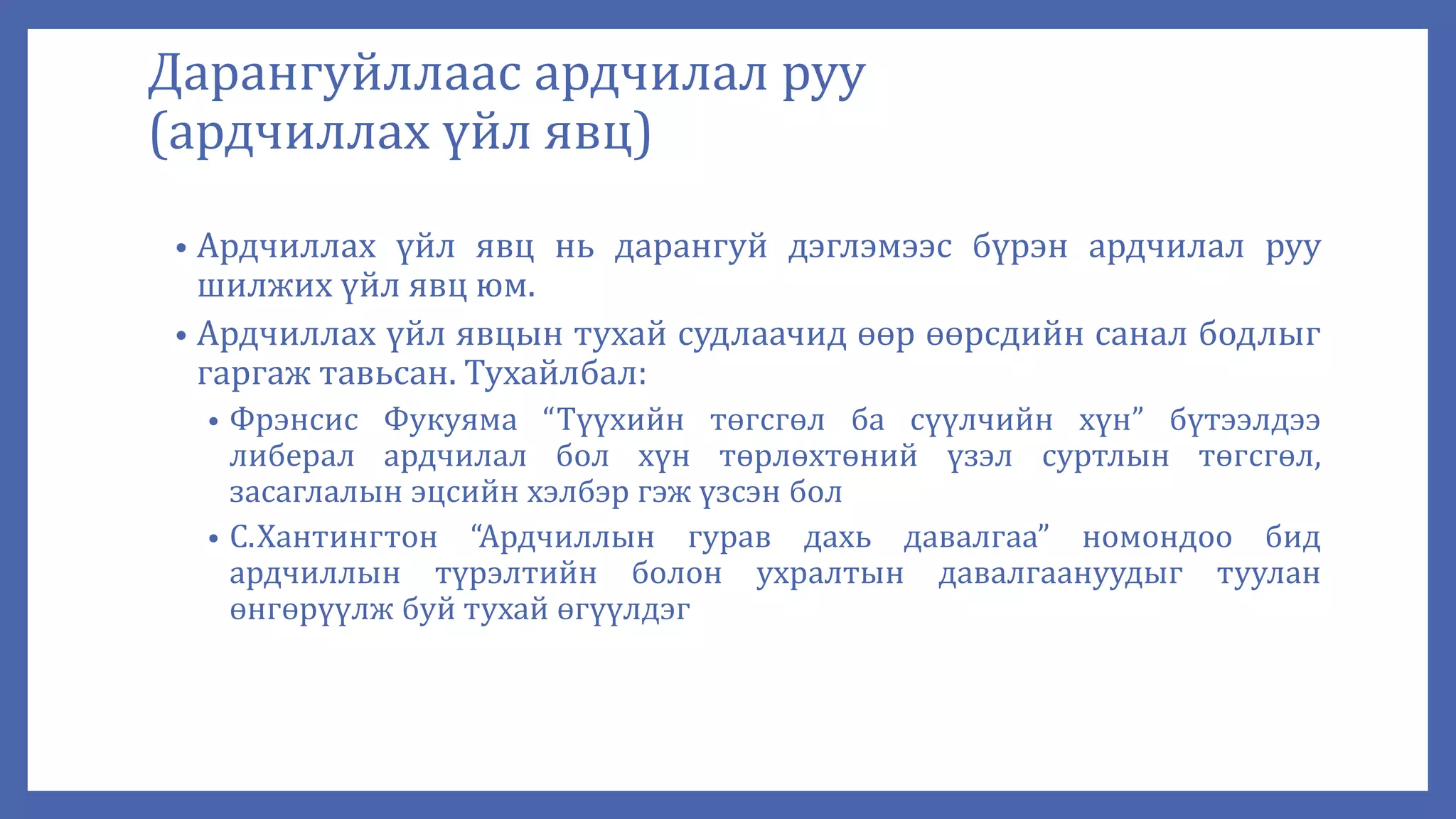 Дарангуйллаас ардчилал руу
(ардчиллах үйл явц)
• Ардчиллах үйл явц нь дарангуй дэглэмээс бүрэн ардчилал руу
шилжих үйл явц юм.
• Ардчиллах үйл явцын тухай судлаачид өөр өөрсдийн санал бодлыг
гаргаж тавьсан. Тухайлбал:
• Фрэнсис Фукуяма “Түүхийн төгсгөл ба сүүлчийн хүн” бүтээлдээ
либерал ардчилал бол хүн төрлөхтөний үзэл суртлын төгсгөл,
засаглалын эцсийн хэлбэр гэж үзсэн бол
• С.Хантингтон “Ардчиллын гурав дахь давалгаа” номондоо бид
ардчиллын түрэлтийн болон ухралтын давалгаануудыг туулан
өнгөрүүлж буй тухай өгүүлдэг
 