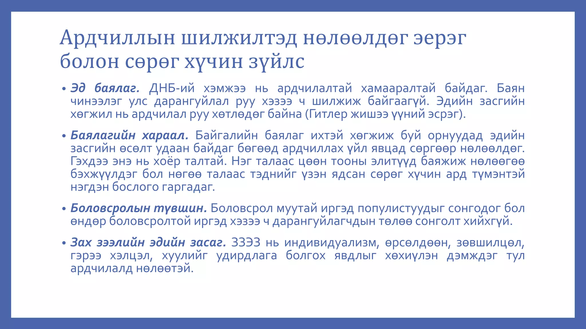 Ардчиллын шилжилтэд нөлөөлдөг эерэг
болон сөрөг хүчин зүйлс
• Эд баялаг. ДНБ-ий хэмжээ нь ардчилалтай хамааралтай байдаг. Баян
чинээлэг улс дарангуйлал руу хэзээ ч шилжиж байгаагүй. Эдийн засгийн
хөгжил нь ардчилал руу хөтлөдөг байна (Гитлер жишээ үүний эсрэг).
• Баялагийн хараал. Байгалийн баялаг ихтэй хөгжиж буй орнуудад эдийн
засгийн өсөлт удаан байдаг бөгөөд ардчиллах үйл явцад сөргөөр нөлөөлдөг.
Гэхдээ энэ нь хоёр талтай. Нэг талаас цөөн тооны элитүүд баяжиж нөлөөгөө
бэхжүүлдэг бол нөгөө талаас тэднийг үзэн ядсан сөрөг хүчин ард түмэнтэй
нэгдэн бослого гаргадаг.
• Боловсролын түвшин. Боловсрол муутай иргэд популистуудыг сонгодог бол
өндөр боловсролтой иргэд хэзээ ч дарангуйлагчдын төлөө сонголт хийхгүй.
• Зах зээлийн эдийн засаг. ЗЗЭЗ нь индивидуализм, өрсөлдөөн, зөвшилцөл,
гэрээ хэлцэл, хуулийг удирдлага болгох явдлыг хөхиүлэн дэмждэг тул
ардчилалд нөлөөтэй.
 