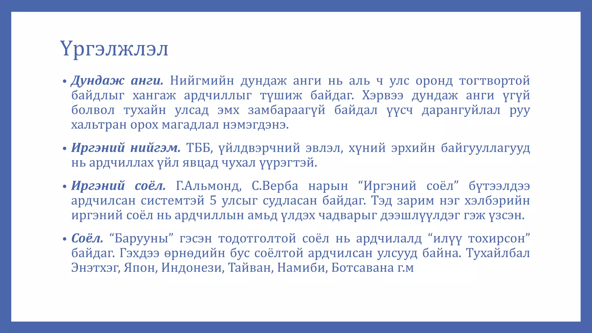 Үргэлжлэл
• Дундаж анги. Нийгмийн дундаж анги нь аль ч улс оронд тогтвортой
байдлыг хангаж ардчиллыг түшиж байдаг. Хэрвээ дундаж анги үгүй
болвол тухайн улсад эмх замбараагүй байдал үүсч дарангуйлал руу
хальтран орох магадлал нэмэгдэнэ.
• Иргэний нийгэм. ТББ, үйлдвэрчний эвлэл, хүний эрхийн байгууллагууд
нь ардчиллах үйл явцад чухал үүрэгтэй.
• Иргэний соёл. Г.Альмонд, С.Верба нарын “Иргэний соёл” бүтээлдээ
ардчилсан системтэй 5 улсыг судласан байдаг. Тэд зарим нэг хэлбэрийн
иргэний соёл нь ардчиллын амьд үлдэх чадварыг дээшлүүлдэг гэж үзсэн.
• Соёл. “Барууны” гэсэн тодотголтой соёл нь ардчилалд “илүү тохирсон”
байдаг. Гэхдээ өрнөдийн бус соёлтой ардчилсан улсууд байна. Тухайлбал
Энэтхэг, Япон, Индонези, Тайван, Намиби, Ботсавана г.м
 