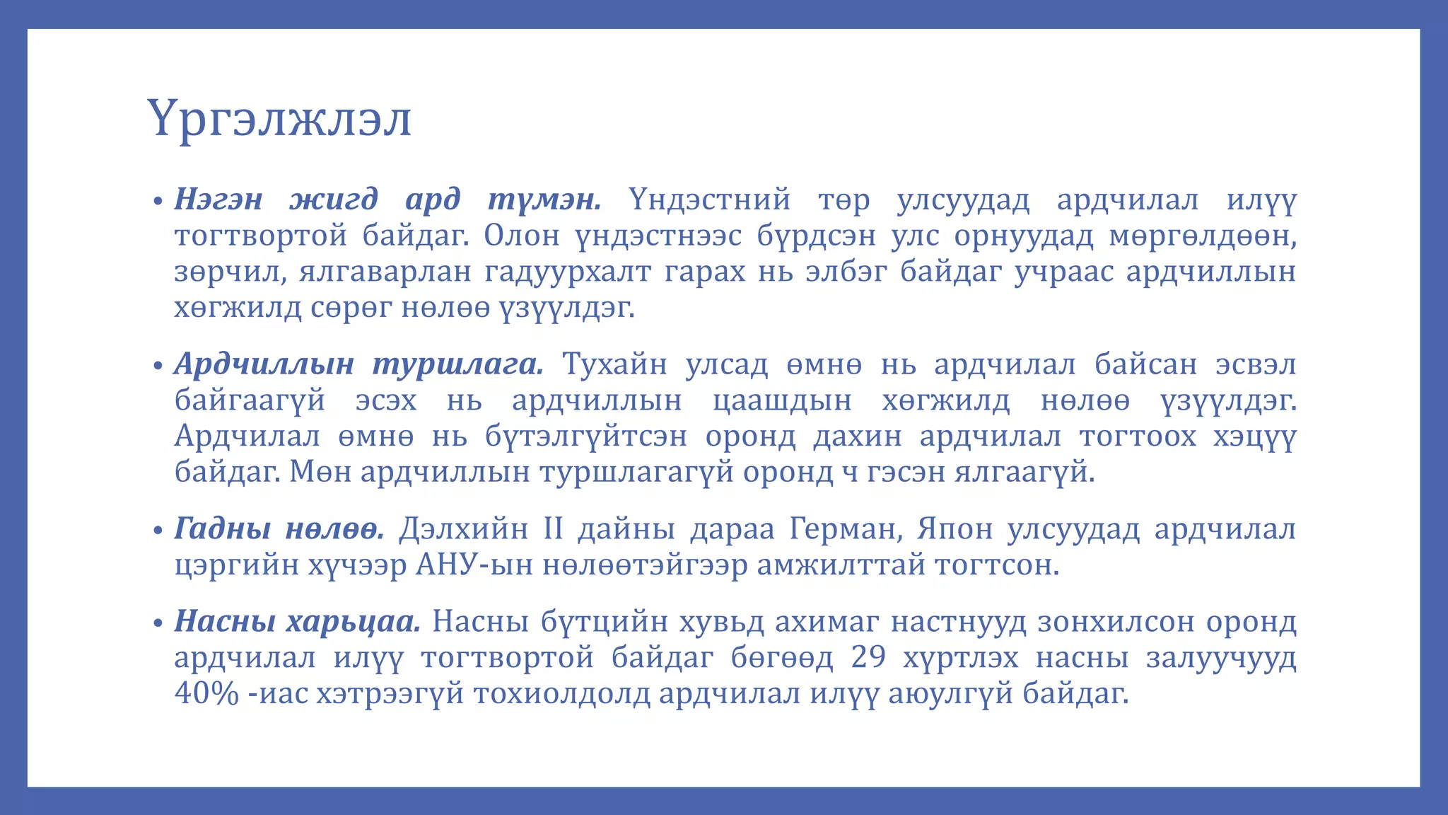 Үргэлжлэл
• Нэгэн жигд ард түмэн. Үндэстний төр улсуудад ардчилал илүү
тогтвортой байдаг. Олон үндэстнээс бүрдсэн улс орнуудад мөргөлдөөн,
зөрчил, ялгаварлан гадуурхалт гарах нь элбэг байдаг учраас ардчиллын
хөгжилд сөрөг нөлөө үзүүлдэг.
• Ардчиллын туршлага. Тухайн улсад өмнө нь ардчилал байсан эсвэл
байгаагүй эсэх нь ардчиллын цаашдын хөгжилд нөлөө үзүүлдэг.
Ардчилал өмнө нь бүтэлгүйтсэн оронд дахин ардчилал тогтоох хэцүү
байдаг. Мөн ардчиллын туршлагагүй оронд ч гэсэн ялгаагүй.
• Гадны нөлөө. Дэлхийн II дайны дараа Герман, Япон улсуудад ардчилал
цэргийн хүчээр АНУ-ын нөлөөтэйгээр амжилттай тогтсон.
• Насны харьцаа. Насны бүтцийн хувьд ахимаг настнууд зонхилсон оронд
ардчилал илүү тогтвортой байдаг бөгөөд 29 хүртлэх насны залуучууд
40% -иас хэтрээгүй тохиолдолд ардчилал илүү аюулгүй байдаг.
 