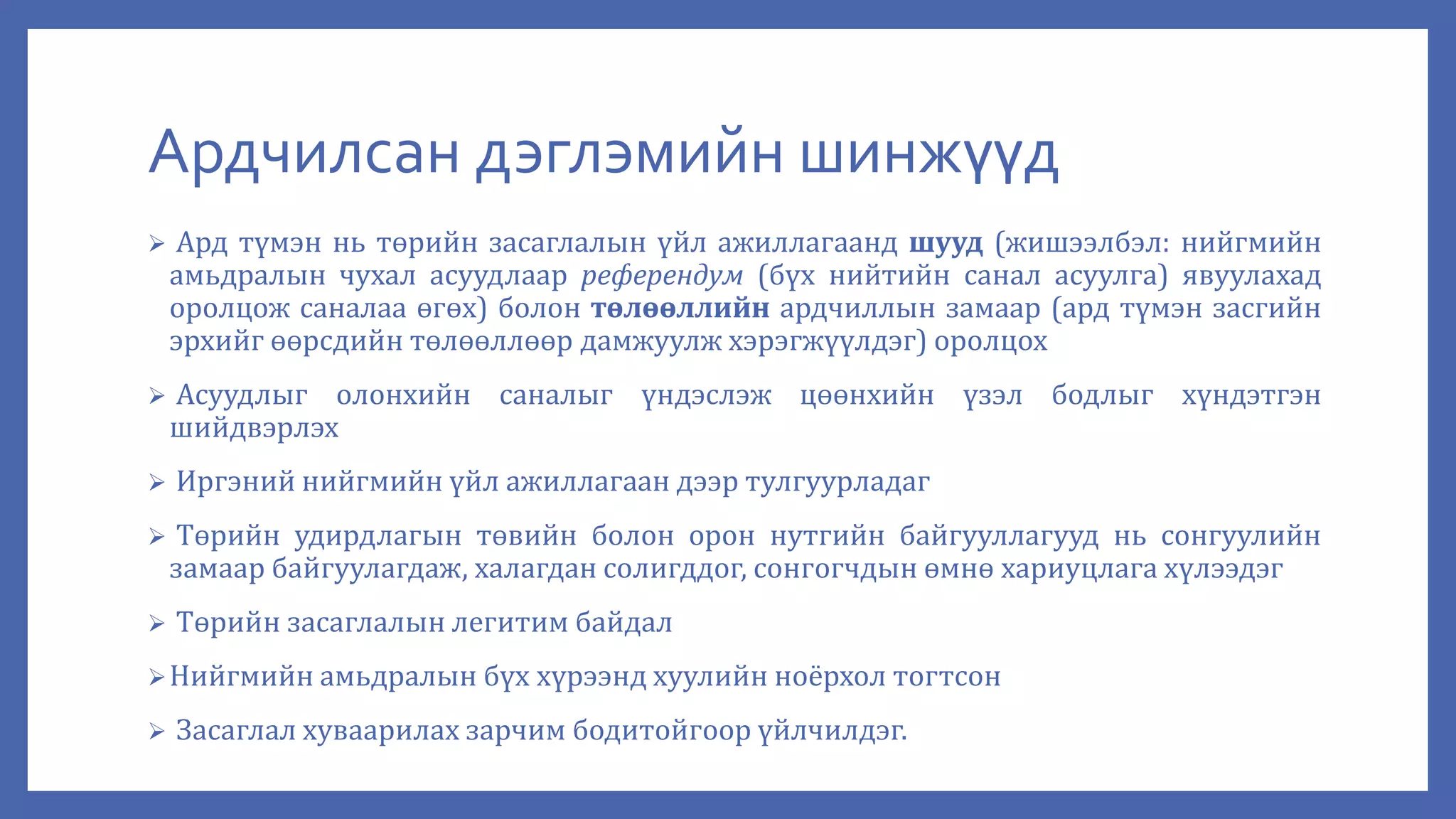 Ардчилсан дэглэмийн шинжүүд
 Ард түмэн нь төрийн засаглалын үйл ажиллагаанд шууд (жишээлбэл: нийгмийн
амьдралын чухал асуудлаар референдум (бүх нийтийн санал асуулга) явуулахад
оролцож саналаа өгөх) болон төлөөллийн ардчиллын замаар (ард түмэн засгийн
эрхийг өөрсдийн төлөөллөөр дамжуулж хэрэгжүүлдэг) оролцох
 Асуудлыг олонхийн саналыг үндэслэж цөөнхийн үзэл бодлыг хүндэтгэн
шийдвэрлэх
 Иргэний нийгмийн үйл ажиллагаан дээр тулгуурладаг
 Төрийн удирдлагын төвийн болон орон нутгийн байгууллагууд нь сонгуулийн
замаар байгуулагдаж, халагдан солигддог, сонгогчдын өмнө хариуцлага хүлээдэг
 Төрийн засаглалын легитим байдал
Нийгмийн амьдралын бүх хүрээнд хуулийн ноёрхол тогтсон
 Засаглал хуваарилах зарчим бодитойгоор үйлчилдэг.
 