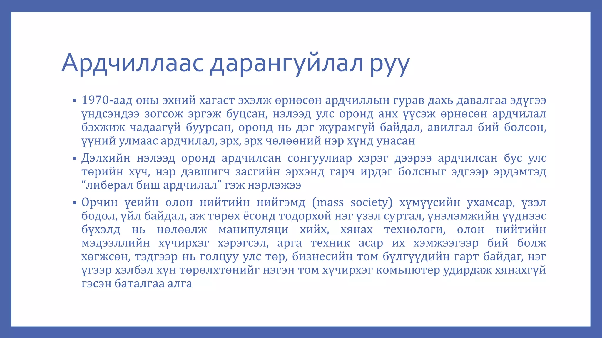 Ардчиллаас дарангуйлал руу
 1970-аад оны эхний хагаст эхэлж өрнөсөн ардчиллын гурав дахь давалгаа эдүгээ
үндсэндээ зогсож эргэж буцсан, нэлээд улс оронд анх үүсэж өрнөсөн ардчилал
бэхжиж чадаагүй буурсан, оронд нь дэг журамгүй байдал, авилгал бий болсон,
үүний улмаас ардчилал, эрх, эрх чөлөөний нэр хүнд унасан
 Дэлхийн нэлээд оронд ардчилсан сонгуулиар хэрэг дээрээ ардчилсан бус улс
төрийн хүч, нэр дэвшигч засгийн эрхэнд гарч ирдэг болсныг эдгээр эрдэмтэд
“либерал биш ардчилал” гэж нэрлэжээ
 Орчин үеийн олон нийтийн нийгэмд (mass society) хүмүүсийн ухамсар, үзэл
бодол, үйл байдал, аж төрөх ёсонд тодорхой нэг үзэл суртал, үнэлэмжийн үүднээс
бүхэлд нь нөлөөлж манипуляци хийх, хянах технологи, олон нийтийн
мэдээллийн хүчирхэг хэрэгсэл, арга техник асар их хэмжээгээр бий болж
хөгжсөн, тэдгээр нь голцуу улс төр, бизнесийн том бүлгүүдийн гарт байдаг, нэг
үгээр хэлбэл хүн төрөлхтөнийг нэгэн том хүчирхэг комьпютер удирдаж хянахгүй
гэсэн баталгаа алга
 