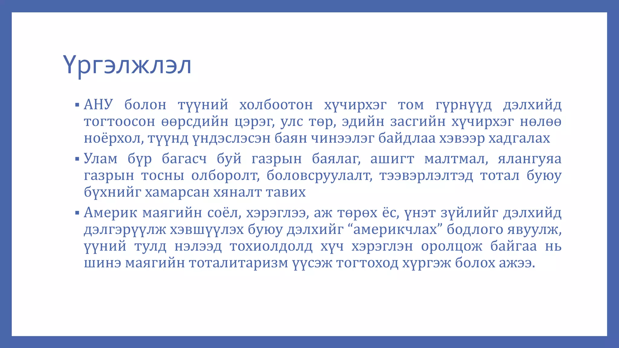 Үргэлжлэл
 АНУ болон түүний холбоотон хүчирхэг том гүрнүүд дэлхийд
тогтоосон өөрсдийн цэрэг, улс төр, эдийн засгийн хүчирхэг нөлөө
ноёрхол, түүнд үндэслэсэн баян чинээлэг байдлаа хэвээр хадгалах
 Улам бүр багасч буй газрын баялаг, ашигт малтмал, ялангуяа
газрын тосны олборолт, боловсруулалт, тээвэрлэлтэд тотал буюу
бүхнийг хамарсан хяналт тавих
 Америк маягийн соёл, хэрэглээ, аж төрөх ёс, үнэт зүйлийг дэлхийд
дэлгэрүүлж хэвшүүлэх буюу дэлхийг “америкчлах” бодлого явуулж,
үүний тулд нэлээд тохиолдолд хүч хэрэглэн оролцож байгаа нь
шинэ маягийн тоталитаризм үүсэж тогтоход хүргэж болох ажээ.
 