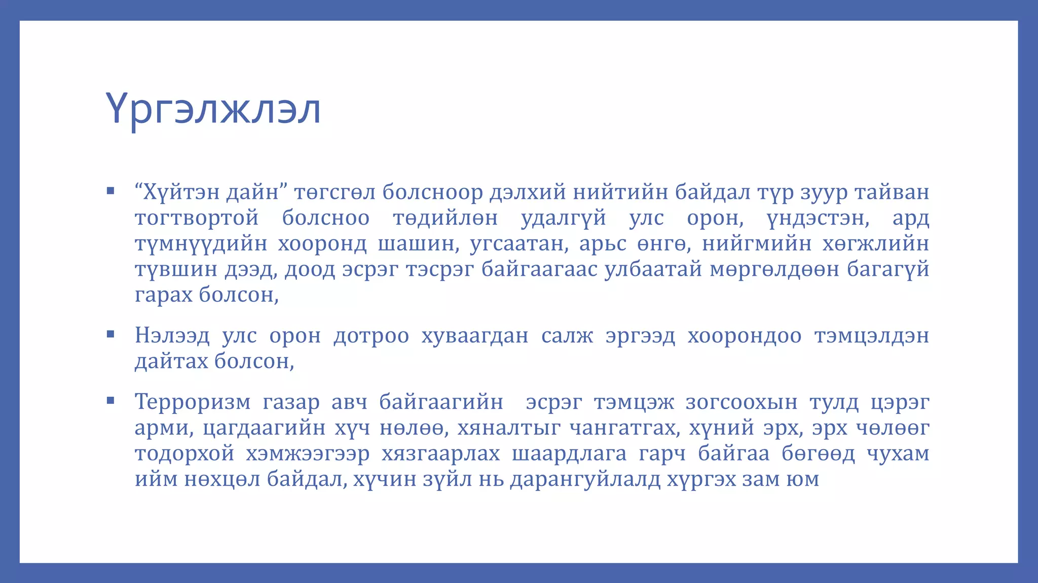 Үргэлжлэл
 “Хүйтэн дайн” төгсгөл болсноор дэлхий нийтийн байдал түр зуур тайван
тогтвортой болсноо төдийлөн удалгүй улс орон, үндэстэн, ард
түмнүүдийн хооронд шашин, угсаатан, арьс өнгө, нийгмийн хөгжлийн
түвшин дээд, доод эсрэг тэсрэг байгаагаас улбаатай мөргөлдөөн багагүй
гарах болсон,
 Нэлээд улс орон дотроо хуваагдан салж эргээд хоорондоо тэмцэлдэн
дайтах болсон,
 Терроризм газар авч байгаагийн эсрэг тэмцэж зогсоохын тулд цэрэг
арми, цагдаагийн хүч нөлөө, хяналтыг чангатгах, хүний эрх, эрх чөлөөг
тодорхой хэмжээгээр хязгаарлах шаардлага гарч байгаа бөгөөд чухам
ийм нөхцөл байдал, хүчин зүйл нь дарангуйлалд хүргэх зам юм
 