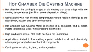  Hot chamber die casting is a type of die casting that uses alloys with low
melting temperatures (i.e. Zinc, some Magnesium alloys).
 Using alloys with high melting temperatures would result in damage to the
gooseneck, nozzle, and other components.
 Hot-Chamber Die Casting Metal is melted in a container, and a piston
injects liquid metal under high pressure into the die
 High production rates - 500 parts per hour not uncommon
 Applications limited to low melting - point metals that do not chemically
attack plunger and other mechanical components
 Casting metals: zinc, tin, lead, and magnesium
HOT CHAMBER DIE CASTING MACHINE
https://slideplayer.com/slide/8962123/
 