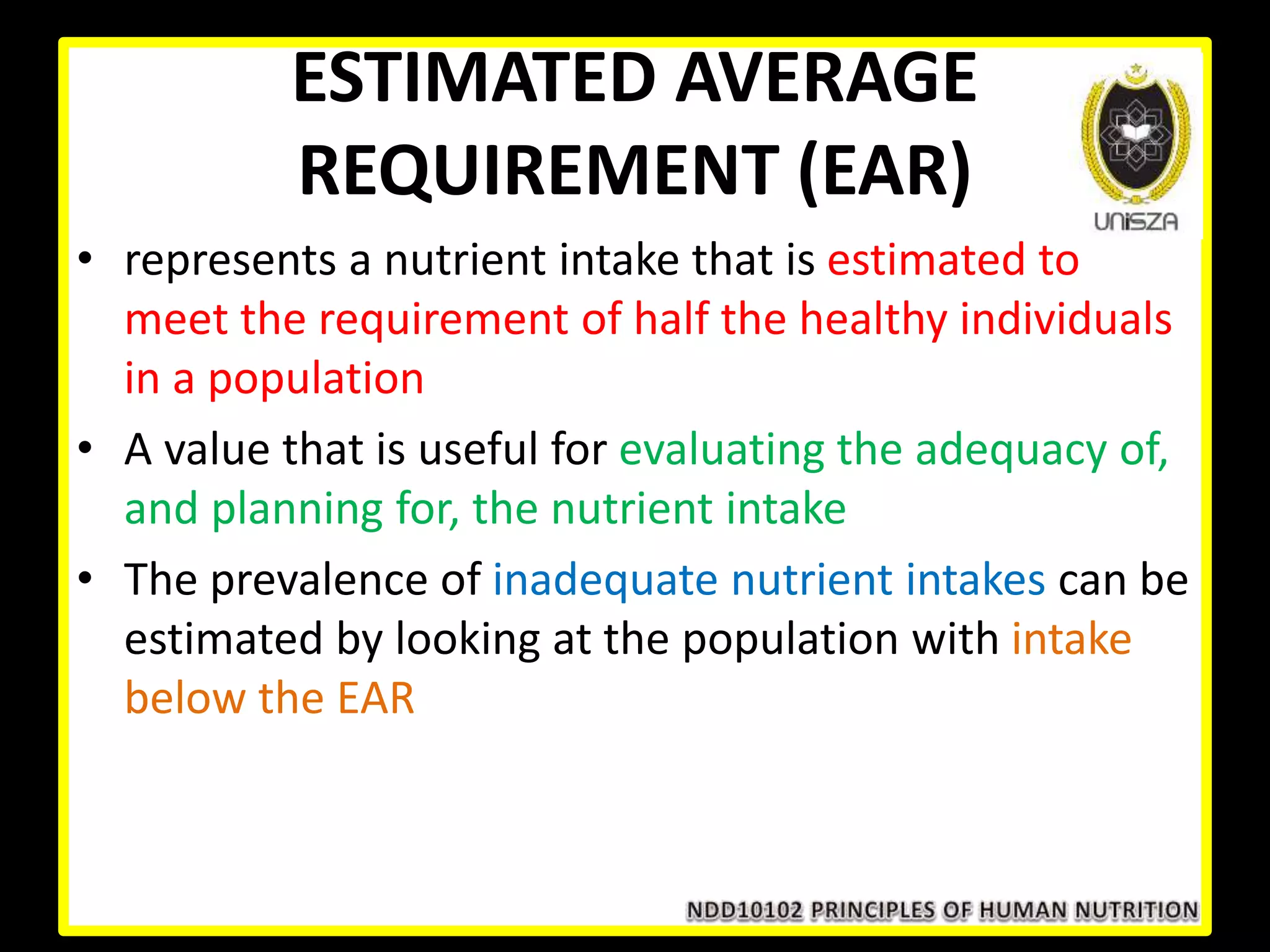 ESTIMATED AVERAGE
REQUIREMENT (EAR)
• represents a nutrient intake that is estimated to
meet the requirement of half the healthy individuals
in a population
• A value that is useful for evaluating the adequacy of,
and planning for, the nutrient intake
• The prevalence of inadequate nutrient intakes can be
estimated by looking at the population with intake
below the EAR
 