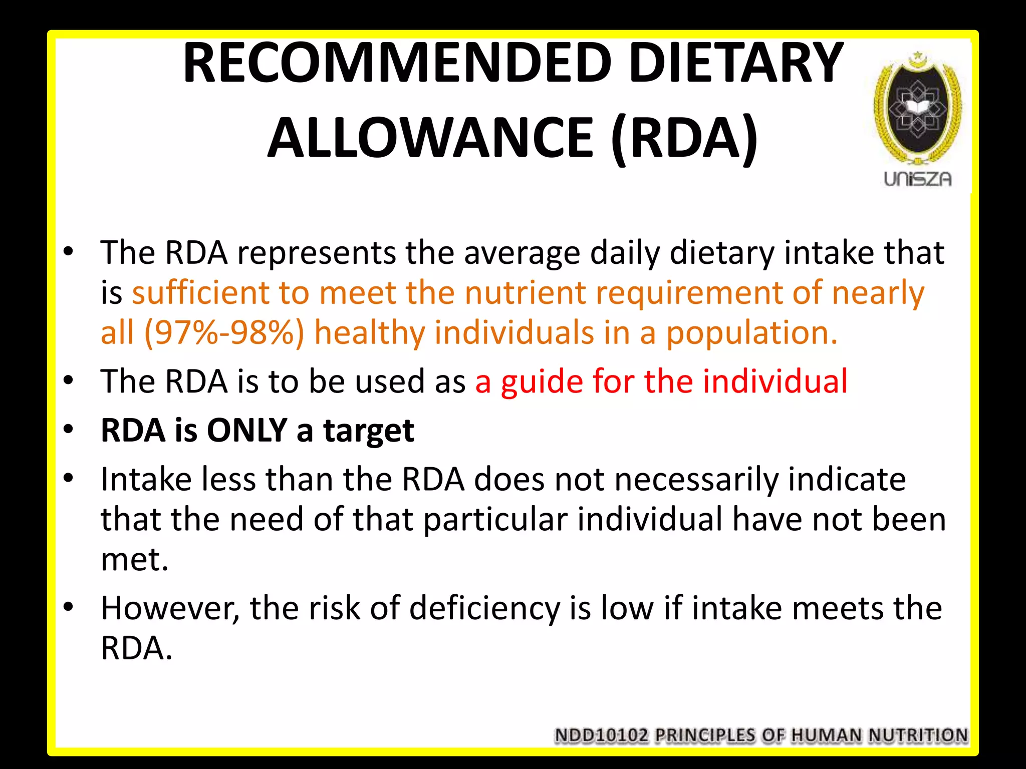 RECOMMENDED DIETARY
ALLOWANCE (RDA)
• The RDA represents the average daily dietary intake that
is sufficient to meet the nutrient requirement of nearly
all (97%-98%) healthy individuals in a population.
• The RDA is to be used as a guide for the individual
• RDA is ONLY a target
• Intake less than the RDA does not necessarily indicate
that the need of that particular individual have not been
met.
• However, the risk of deficiency is low if intake meets the
RDA.
 