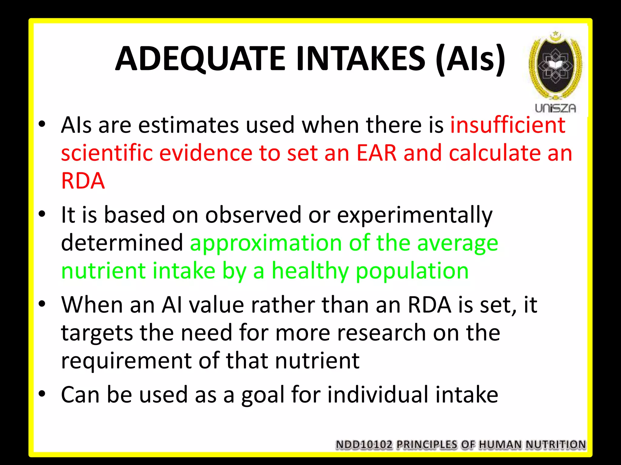 ADEQUATE INTAKES (AIs)
• AIs are estimates used when there is insufficient
scientific evidence to set an EAR and calculate an
RDA
• It is based on observed or experimentally
determined approximation of the average
nutrient intake by a healthy population
• When an AI value rather than an RDA is set, it
targets the need for more research on the
requirement of that nutrient
• Can be used as a goal for individual intake
 