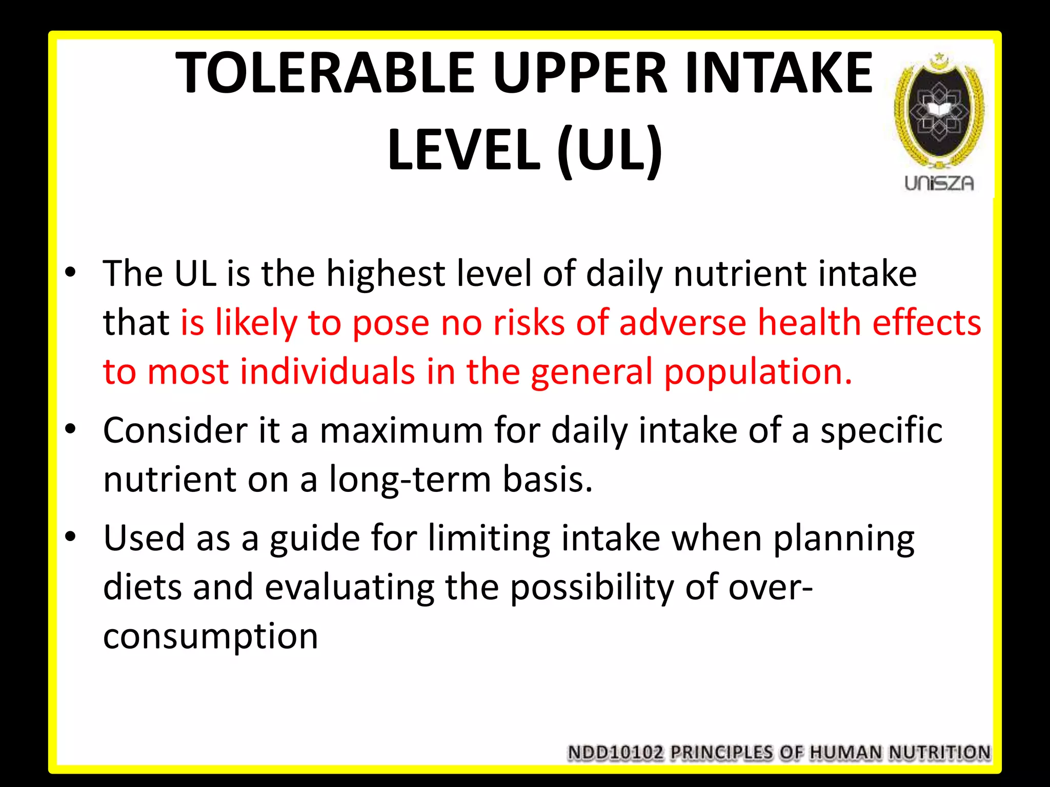 TOLERABLE UPPER INTAKE
LEVEL (UL)
• The UL is the highest level of daily nutrient intake
that is likely to pose no risks of adverse health effects
to most individuals in the general population.
• Consider it a maximum for daily intake of a specific
nutrient on a long-term basis.
• Used as a guide for limiting intake when planning
diets and evaluating the possibility of over-
consumption
 