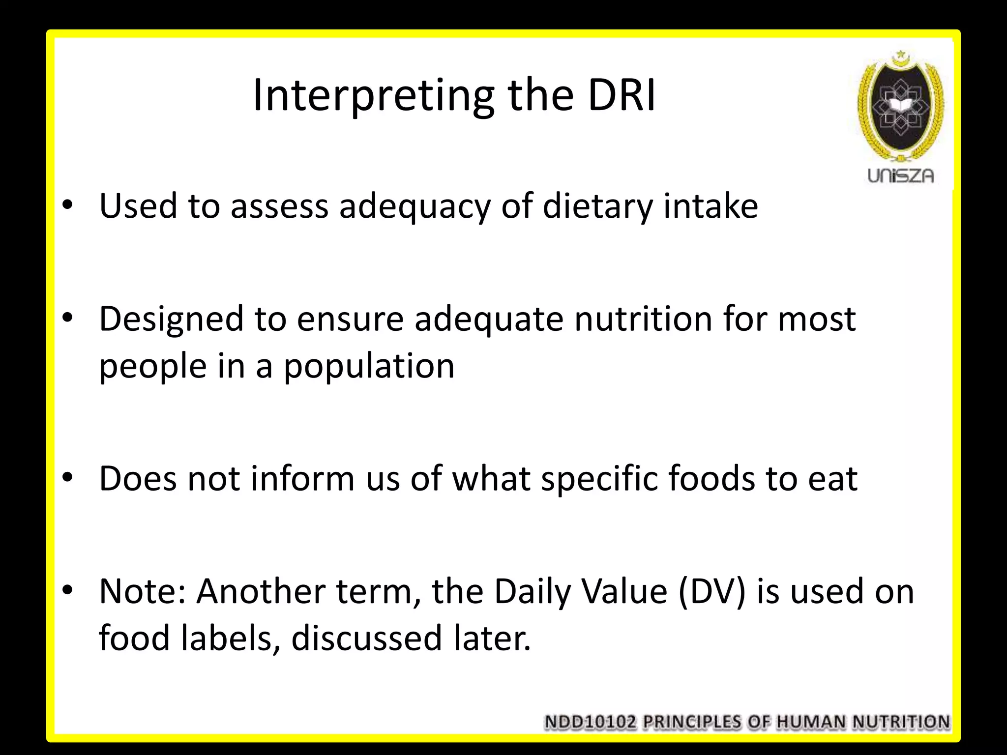 Interpreting the DRI
• Used to assess adequacy of dietary intake
• Designed to ensure adequate nutrition for most
people in a population
• Does not inform us of what specific foods to eat
• Note: Another term, the Daily Value (DV) is used on
food labels, discussed later.
 